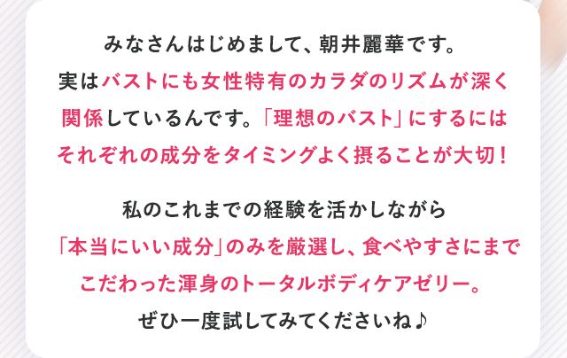 みなさんはじめまして、朝井麗華です。実はバストにも女性特有のカラダのリズムが深く関係しているんです。「理想のバスト」にするにはそれぞれの成分をタイミングよく摂ることが大切!私のこれまでの経験を活かしながら「本当にいい成分」のみを厳選し、食べやすさにまでこだわった渾身のトータルボディケアゼリー。ぜひ一度試してみてくださいね♪
