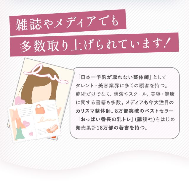 雑誌やメディアでも多数取り上げられています!「日本一予約が取れない整体師」としてタレント・美容業界に多くの顧客を持つ。施術だけでなく、講演やスクール、美容・健康に関する書籍も多数。メディアも今大注目のカリスマ整体師。8万部突破のベストセラー「おっぱい番長の乳トレ」(講談社)をはじめ発売累計18万部の著書を持つ。