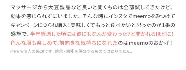 マッサージから大豆製品など良いと聞くものは全部試してきたけど、効果を感じられずにいました。そんな時にインスタでmeemoをみつけてキャンペーンにつられ購入!美味しくてもっと食べたいと思ったのが1番の感想で、半年経過した頃には彼にもなんか変わった?と聞かれるほどに!色んな服も楽しめて、前向きな気持ちになれたのはmeemoのおかげ!※PR※個人の感想です。効果・効能を保証するものではありません。