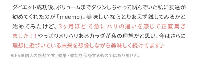 ダイエット成功後、ボリュームまでダウンしちゃって悩んでいた私に友達が勧めてくれたのが「meemo」。美味しいならとりあえず試してみるかと始めてみたけど、3ヶ月ほどで急にハリの違いを感じて正直驚きました!!やっぱりメリハリあるカラダが私の理想だと思い、今はさらに理想に近づいている未来を想像しながら美味しく続けてます♪※PR※個人の感想です。効果・効能を保証するものではありません。