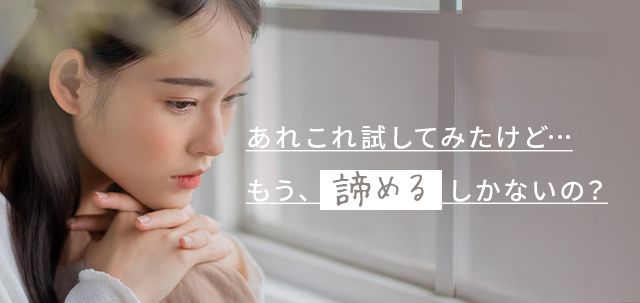 あれこれ試してみたけど…もう、諦めるしかないの?