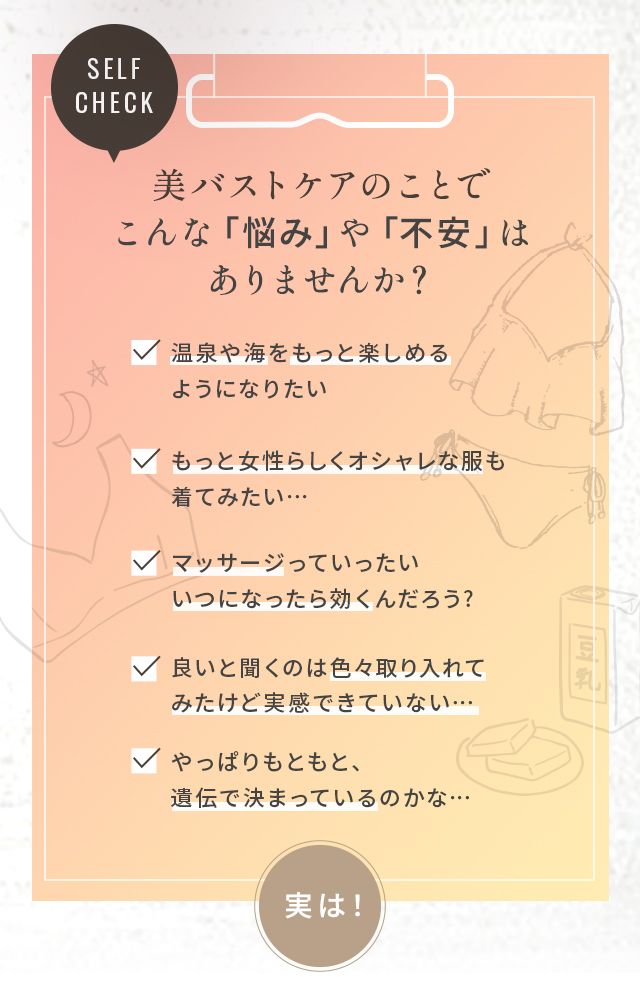 美バストケアのことでこんな「悩み」や「不安」はありませんか?温泉や海をもっと楽しめるようになりたい もっと女性らしくオシャレな服も着てみたい… マッサージっていったいいつになったら効くんだろう? 良いと聞くのは色々取り入れてみたけど実感できていない… やっぱりもともと、遺伝で決まっているのかな…