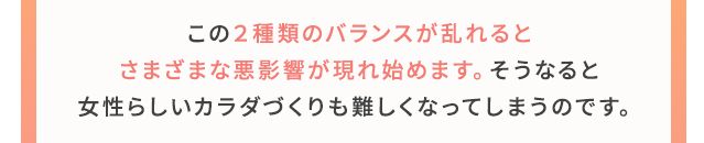 この2種類のバランスが乱れるとさまざまな悪影響が現れ始めます。そうなると女性らしいカラダづくりも難しくなってしまうのです。