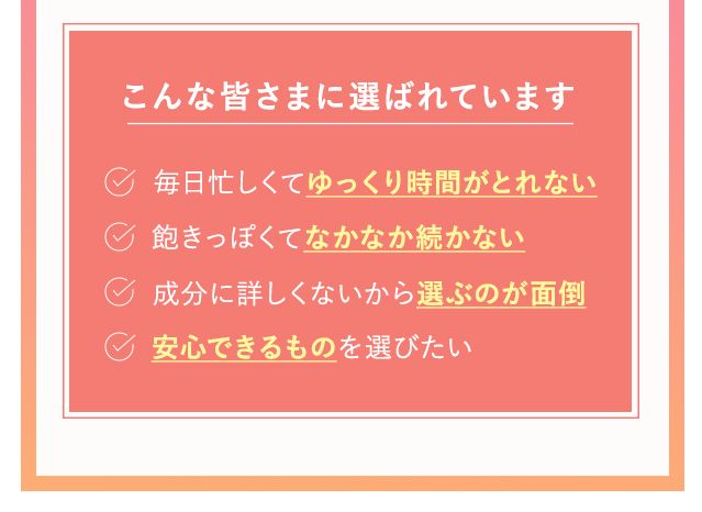 こんな皆様に選ばれています・毎月忙しくてゆっくり時間が取れない・飽きっぽくてなかなか続かない・成分に詳しくないから選ぶのが面倒・安心できるものを選びたい