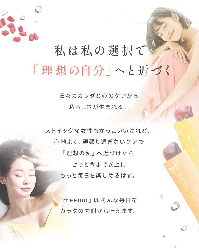 日々のカラダと心のケアから私らしさが生まれる。ストイックな女性もかっこいいけれど、心地よく、頑張り過ぎないケアで「理想の私」へ近づけたらきっと今まで以上にもっと毎日を楽しめるはず。「meemo」は そんな毎日をカラダの内側から叶えます。