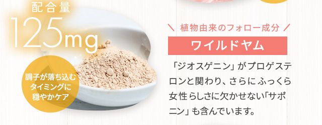 植物由来のフォロー成分ワイルドヤム 「ジオスゲニン」がプロゲステロンと関わり、さらにふっくら女性らしさに欠かせない「サポニン」も含んでいます。