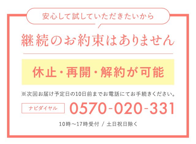 安心して試していただきたいから 継続のお約束はありません 休止・再開・解約が可能 ※次回お届け予定日の10日前までにお電話にてお手続きください。