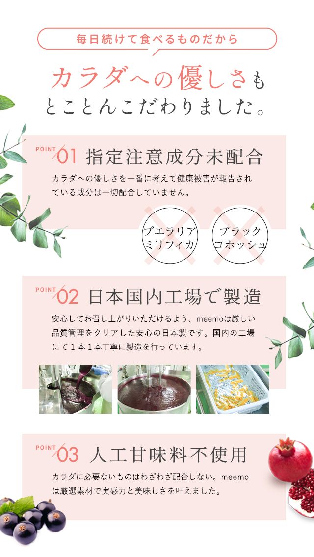 毎日続けて食べるものだから カラダへの優しさもとことんこだわりました。POINT 01 指定注意成分未配合 カラダへの優しさを一番に考えて健康被害が報告されている成分は一切配合していません。プエラリアミリフィカ・ブラックコホッシュ不使用 POINT 02日本国内工場で製造安心してお召し上がりいただけるよう、meemoは厳しい品質管理をクリアした安心の日本製です。国内の工場にて1本1本丁寧に製造を行っています。POINT 03人工甘味料不使用カラダに必要ないものはわざわざ配合しない。meemoは厳選素材で実感力と美味しさを叶えました。