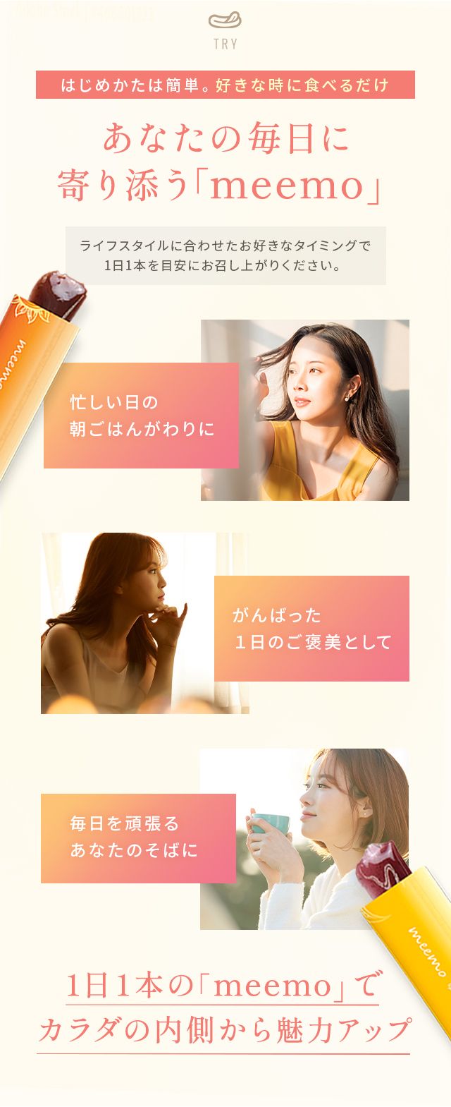 TRYはじめかたは簡単。好きな時に食べるだけあなたの毎日に寄り添う「meemo」ライフスタイルに合わせたお好きなタイミングで1日1本を目安にお召し上がりください。忙しい日の朝ごはんがわりに がんばった1日のご褒美として毎日を頑張るあなたのそばに1日1本の「meemo」でカラダの内側から魅力アップ