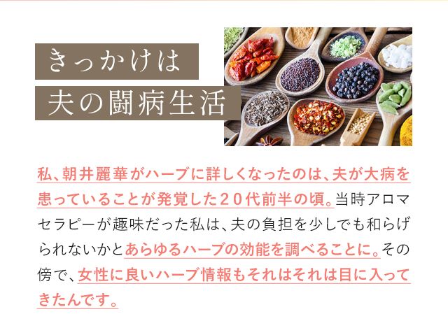 きっかけは夫の闘病生活 私、朝井麗華がハーブに詳しくなったのは、夫が大病を患っていることが発覚した20代前半の頃。当時アロマセラピーが趣味だった私は、夫の負担を少しでも和らげられないかとあらゆるハーブの効能を調べることに。その傍で、女性に良いハーブ情報もそれはそれは目に入ってきたんです。