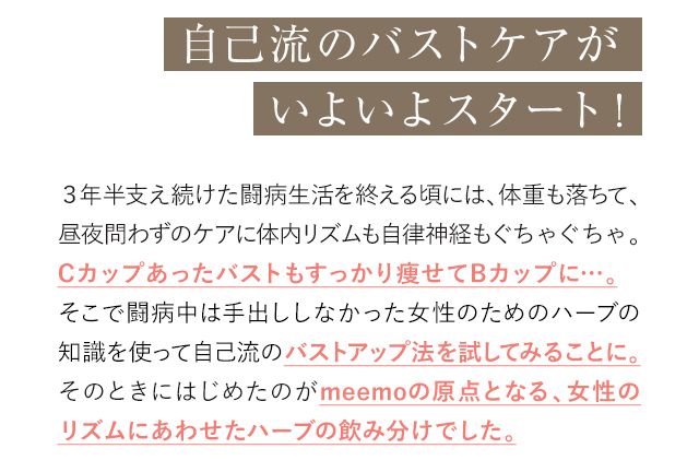 自己流のバストケアがいよいよスタート! 3年半支え続けた闘病生活を終える頃には、体重も落ちて、昼夜問わずのケアに体内リズムも自律神経もぐちゃぐちゃ。Cカップあったバストもすっかり痩せてBカップに…。そこで闘病中は手出ししなかった女性のためのハーブの知識を使って自己流のバストアップ法を試してみることに。そのときにはじめたのがmeemoの原点となる、女性のリズムにあわせたハーブの飲み分けでした。
