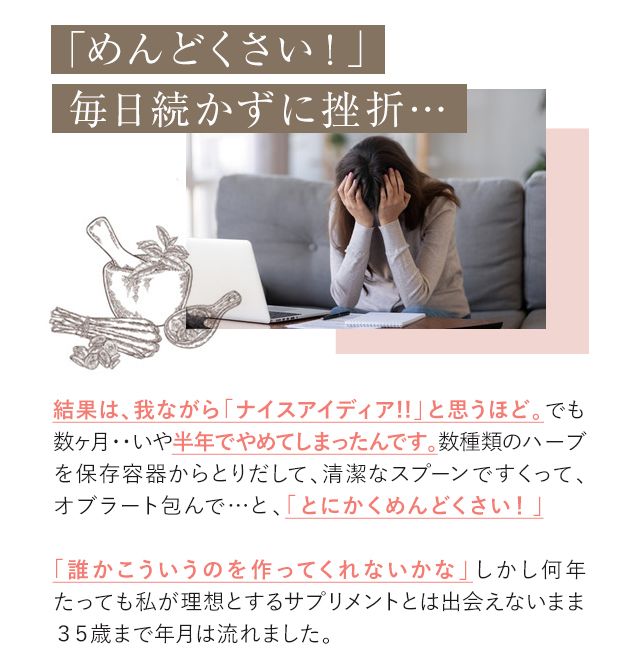 「めんどくさい!」毎日続かずに挫折… 結果は、我ながら「ナイスアイディア!!」と思うほど。でも数ヶ月・・いや半年でやめてしまったんです。数種類のハーブを保存容器からとりだして、清潔なスプーンですくって、オブラート包んで…と、「とにかくめんどくさい!」「誰かこういうのを作ってくれないかな」しかし何年たっても私が理想とするサプリメントとは出会えないまま35歳まで年月は流れました。