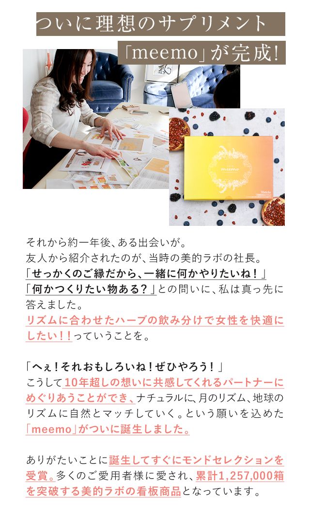 ついに理想のサプリメント「meemo」が完成! それから約一年後、ある出会いが。友人から紹介されたのが、当時の美的ラボの社長。「せっかくのご縁だから、一緒に何かやりたいね!」「何かつくりたい物ある?」との問いに、私は真っ先に答えました。リズムに合わせたハーブの飲み分けで女性を快適にしたい!!っていうことを。「へぇ!それおもしろいね!ぜひやろう!」こうして10年超しの想いに共感してくれるパートナーにめぐりあうことができ、ナチュラルに、月のリズム、地球のリズムに自然とマッチしていく。という願いを込めた「meemo」がついに誕生しました。ありがたいことに誕生してすぐにモンドセレクションを受賞。多くのご愛用者様に愛され、累計1,257,000箱を突破する美的ラボの看板商品となっています。