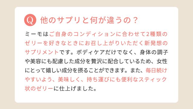 他のサプリと何が違うの?:ミーモはご自身のコンディションに合わせて2種類のゼリーを好きなときにお召し上がりいただく新発想のサプリメントです。ボディケアだけでなく、身体の調子や美容にも配慮した成分を贅沢に配合しているため、女性にとって嬉しい成分を摂ることができます。また、毎日続けやすいよう、美味しく、持ち運びにも便利なスティック状のゼリーに仕上げました。