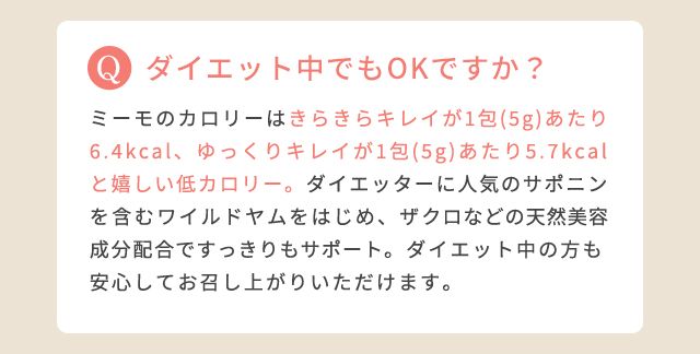 ダイエット中でもOKですか?:ミーモのカロリーはきらきらキレイが1包(5g)あたり6.4kcal、ゆっくりキレイが1包(5g)あたり5.7kcalと嬉しい低カロリー。ダイエッターに人気のサポニンを含むワイルドヤムをはじめ、ザクロなどの天然美容成分配合ですっきりもサポート。ダイエット中の方も安心してお召し上がりいただけます。