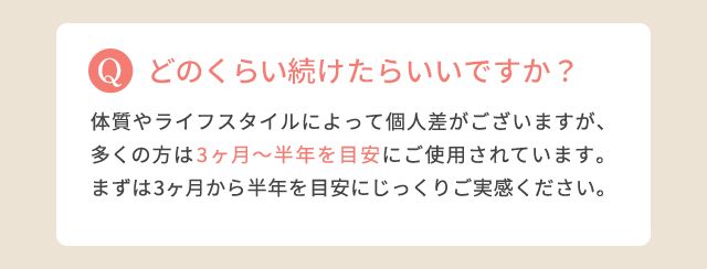 どのくらい続けたらいいですか?:体質やライフスタイルによって個人差がございますが、多くの方は3ヶ月~半年を目安にご使用されています。まずは3ヶ月から半年を目安にじっくりご実感ください。