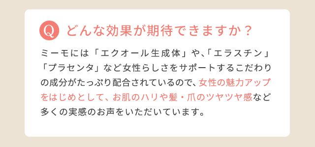 どんな効果が期待できますか?:ミーモには「エクオール生成体」や、「エラスチン」「プラセンタ」など女性らしさをサポートするこだわりの成分がたっぷり配合されているので、女性の魅力アップをはじめとして、お肌のハリや髪・爪のツヤツヤ感など多くの実感のお声をいただいています。